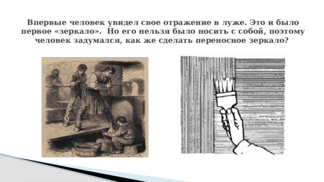 Впервые человек увидел свое отражение в луже. Это и было первое «зеркало». Но его нельзя было носить с собой, поэтому человек задумался, как же сделать переносное зеркало? 