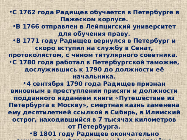 С 1762 года Радищев обучается в Петербурге в Пажеском корпусе. В 1766 отправлен в Лейпцигский университет для обучения праву. В 1771 году Радищев вернулся в Петербург и скоро вступил на службу в Сенат, протоколистом, с чином титулярного советника. С 1780 года работал в Петербургской таможне, дослужившись к 1790 до должности её начальника. 4 сентября 1790 года Радищев признан виновным в преступлении присяги и должности подданного изданием книги «Путешествие из Петербурга в Москву», смертная казнь заменена ему десятилетней ссылкой в Сибирь, в Илимский острог, находившийся в 7 тысячах километров от Петербурга. В 1801 году Радищев окончательно амнистирован Александром 1 и привлечён в комиссию по составлению законов. 11 сентября 1802 года он принял смертельную дозу яда. 
