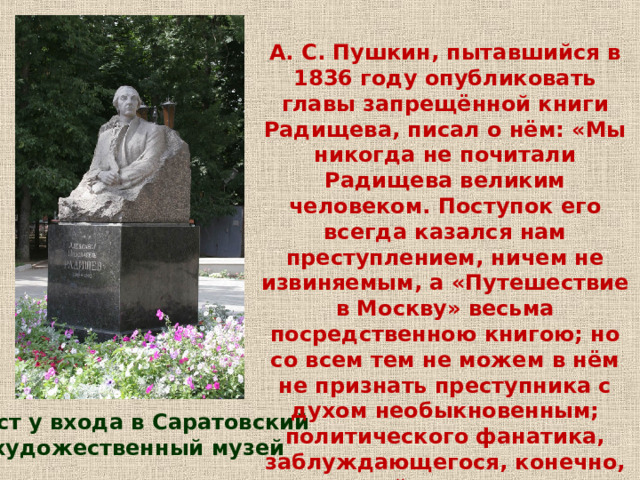 А. С. Пушкин, пытавшийся в 1836 году опубликовать главы запрещённой книги Радищева, писал о нём: «Мы никогда не почитали Радищева великим человеком. Поступок его всегда казался нам преступлением, ничем не извиняемым, а «Путешествие в Москву» весьма посредственною книгою; но со всем тем не можем в нём не признать преступника с духом необыкновенным; политического фанатика, заблуждающегося, конечно, но действующего с удивительным самоотвержением и с какой-то рыцарскою совестливостию». Бюст у входа в Саратовский художественный музей 