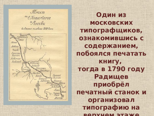 Один из московских типографщиков, ознакомившись с содержанием, побоялся печатать книгу, тогда в 1790 году Радищев приобрёл печатный станок и организовал типографию на верхнем этаже дома на Грязной улице Петербурга. 