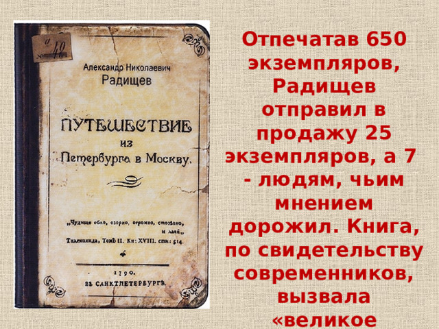 Отпечатав 650 экземпляров, Радищев отправил в продажу 25 экземпляров, а 7 - людям, чьим мнением дорожил. Книга, по свидетельству современников, вызвала «великое любопытство». 