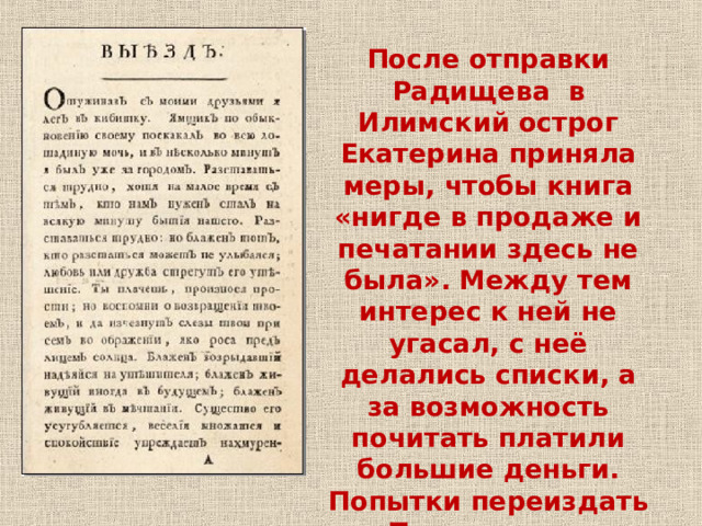 После отправки Радищева в Илимский острог Екатерина приняла меры, чтобы книга «нигде в продаже и печатании здесь не была». Между тем интерес к ней не угасал, с неё делались списки, а за возможность почитать платили большие деньги. Попытки переиздать «Путешествие» пресекались, само имя автора было под запретом. 