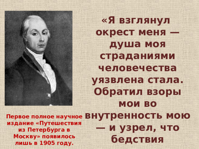 «Я взглянул окрест меня — душа моя страданиями человечества уязвлена стала. Обратил взоры мои во внутренность мою — и узрел, что бедствия человека происходят от человека…» Первое полное научное издание «Путешествия из Петербурга в Москву» появилось лишь в 1905 году. 