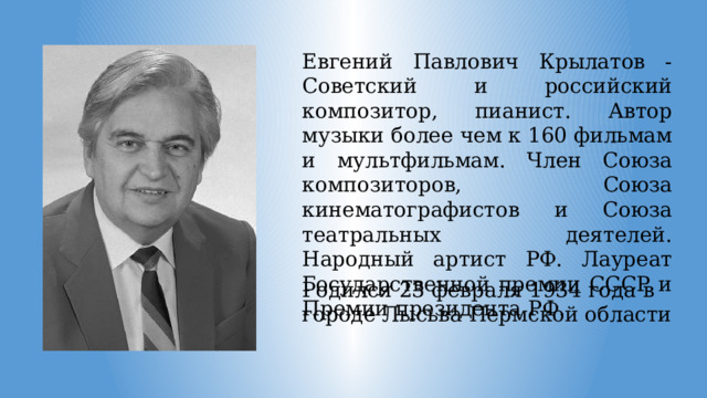 Евгений Павлович Крылатов - Советский и российский композитор, пианист. Автор музыки более чем к 160 фильмам и мультфильмам. Член Союза композиторов, Союза кинематографистов и Союза театральных деятелей. Народный артист РФ. Лауреат Государственной премии СССР и Премии президента РФ. Родился 23 февраля 1934 года в городе Лысьва Пермской области 