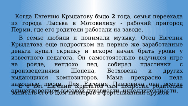  Когда Евгению Крылатову было 2 года, семья переехала из города Лысьва в Мотовилиху - рабочий пригород Перми, где его родители работали на заводе.  В семье любили и понимали музыку. Отец Евгения Крылатова еще подростком на первые же заработанные деньги купил скрипку и вскоре начал брать уроки у известного педагога. Он самостоятельно выучился игре на рояле, неплохо пел, собирал пластинки с произведениями Шопена, Бетховена и других выдающихся композиторов. Мама прекрасно пела народные песни. Для Евгения Павловича она всегда олицетворением высокой духовности, интеллигентности.  В 8 лет Евгений Крылатов сам попросил родителей записать его в Дом пионеров в фортепианный кружок 