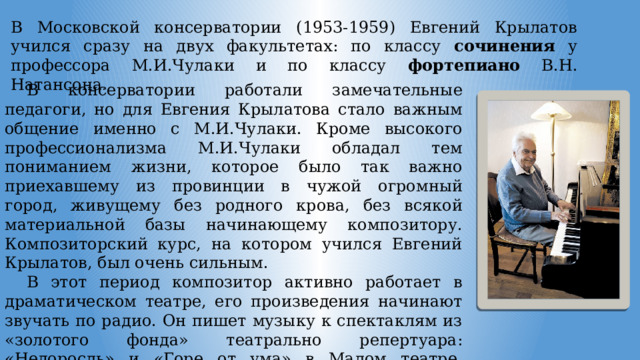 В Московской консерватории (1953-1959) Евгений Крылатов учился сразу на двух факультетах: по классу сочинения у профессора М.И.Чулаки и по классу фортепиано В.Н. Натансона . В консерватории работали замечательные педагоги, но для Евгения Крылатова стало важным общение именно с М.И.Чулаки. Кроме высокого профессионализма М.И.Чулаки обладал тем пониманием жизни, которое было так важно приехавшему из провинции в чужой огромный город, живущему без родного крова, без всякой материальной базы начинающему композитору. Композиторский курс, на котором учился Евгений Крылатов, был очень сильным. В этот период композитор активно работает в драматическом театре, его произведения начинают звучать по радио. Он пишет музыку к спектаклям из «золотого фонда» театрально репертуара: «Недоросль» и «Горе от ума» в Малом театре, «Ревизор» в Рижском театре русской драмы, «Ромео и Джульетта» а ТЮЗе и др. 