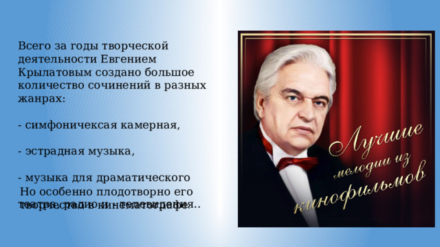 Всего за годы творческой деятельности Евгением Крылатовым создано большое количество сочинений в разных жанрах: - симфоничексая камерная, - эстрадная музыка, - музыка для драматического театра, радио и - телевидения.. Но особенно плодотворно его творчество в кинематографе . 