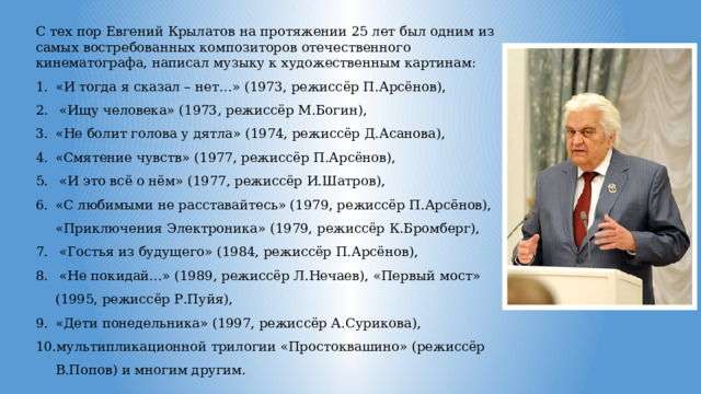 С тех пор Евгений Крылатов на протяжении 25 лет был одним из самых востребованных композиторов отечественного кинематографа, написал музыку к художественным картинам: «И тогда я сказал – нет…» (1973, режиссёр П.Арсёнов),  «Ищу человека» (1973, режиссёр М.Богин), «Не болит голова у дятла» (1974, режиссёр Д.Асанова), «Смятение чувств» (1977, режиссёр П.Арсёнов),  «И это всё о нём» (1977, режиссёр И.Шатров), «С любимыми не расставайтесь» (1979, режиссёр П.Арсёнов), «Приключения Электроника» (1979, режиссёр К.Бромберг),  «Гостья из будущего» (1984, режиссёр П.Арсёнов),  «Не покидай…» (1989, режиссёр Л.Нечаев), «Первый мост» (1995, режиссёр Р.Пуйя), «Дети понедельника» (1997, режиссёр А.Сурикова), мультипликационной трилогии «Простоквашино» (режиссёр В.Попов) и многим другим. 