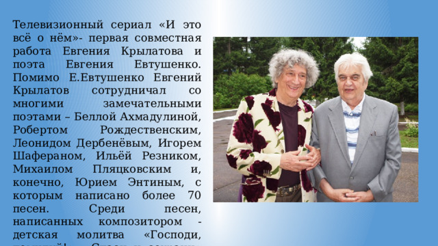 Телевизионный сериал «И это всё о нём»- первая совместная работа Евгения Крылатова и поэта Евгения Евтушенко. Помимо Е.Евтушенко Евгений Крылатов сотрудничал со многими замечательными поэтами – Беллой Ахмадулиной, Робертом Рождественским, Леонидом Дербенёвым, Игорем Шафераном, Ильёй Резником, Михаилом Пляцковским и, конечно, Юрием Энтиным, с которым написано более 70 песен. Среди песен, написанных композитором - детская молитва «Господи, помилуй!», «Спаси и сохрани» (слова А.Сухановой). 