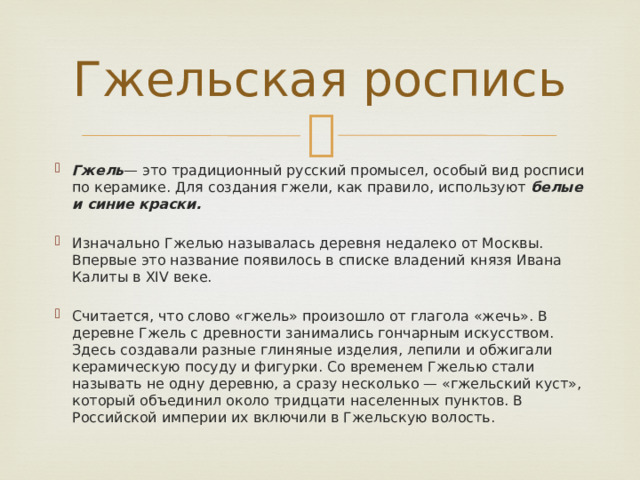 Гжельская роспись Гжель — это традиционный русский промысел, особый вид росписи по керамике. Для создания гжели, как правило, используют белые и синие краски. Изначально Гжелью называлась деревня недалеко от Москвы. Впервые это название появилось в списке владений князя Ивана Калиты в XIV веке. Считается, что слово «гжель» произошло от глагола «жечь». В деревне Гжель с древности занимались гончарным искусством. Здесь создавали разные глиняные изделия, лепили и обжигали керамическую посуду и фигурки. Со временем Гжелью стали называть не одну деревню, а сразу несколько — «гжельский куст», который объединил около тридцати населенных пунктов. В Российской империи их включили в Гжельскую волость. 