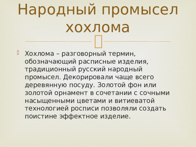 Народный промысел хохлома Хохлома – разговорный термин, обозначающий расписные изделия, традиционный русский народный промысел. Декорировали чаще всего деревянную посуду. Золотой фон или золотой орнамент в сочетании с сочными насыщенными цветами и витиеватой технологией росписи позволяли создать поистине эффектное изделие. 