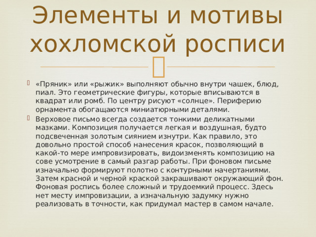 Элементы и мотивы хохломской росписи «Пряник» или «рыжик» выполняют обычно внутри чашек, блюд, пиал. Это геометрические фигуры, которые вписываются в квадрат или ромб. По центру рисуют «солнце». Периферию орнамента обогащаются миниатюрными деталями. Верховое письмо всегда создается тонкими деликатными мазками. Композиция получается легкая и воздушная, будто подсвеченная золотым сиянием изнутри. Как правило, это довольно простой способ нанесения красок, позволяющий в какой-то мере импровизировать, видоизменять композицию на сове усмотрение в самый разгар работы. При фоновом письме изначально формируют полотно с контурными начертаниями. Затем красной и черной краской закрашивают окружающий фон. Фоновая роспись более сложный и трудоемкий процесс. Здесь нет месту импровизации, а изначальную задумку нужно реализовать в точности, как придумал мастер в самом начале. 