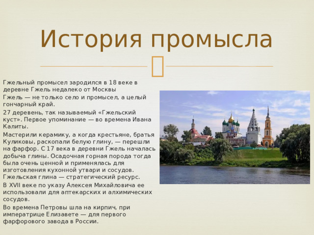 История промысла Гжельный промысел зародился в 18 веке в деревне Гжель недалеко от Москвы Гжель — не только село и промысел, а целый гончарный край. 27 деревень, так называемый «Гжельский куст». Первое упоминание — во времена Ивана Калиты. Мастерили керамику, а когда крестьяне, братья Куликовы, раскопали белую глину, — перешли на фарфор. С 17 века в деревни Гжель началась добыча глины. Осадочная горная порода тогда была очень ценной и применялась для изготовления кухонной утвари и сосудов. Гжельская глина — стратегический ресурс. В ХVII веке по указу Алексея Михайловича ее использовали для аптекарских и алхимических сосудов. Во времена Петровы шла на кирпич, при императрице Елизавете — для первого фарфорового завода в России. 