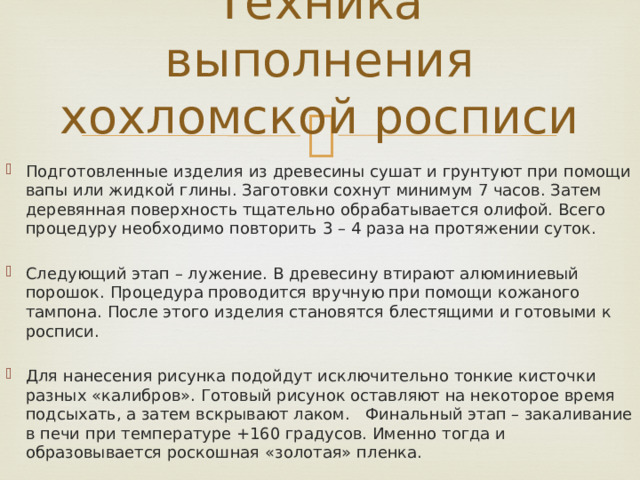 Техника выполнения хохломской росписи Подготовленные изделия из древесины сушат и грунтуют при помощи вапы или жидкой глины. Заготовки сохнут минимум 7 часов. Затем деревянная поверхность тщательно обрабатывается олифой. Всего процедуру необходимо повторить 3 – 4 раза на протяжении суток. Следующий этап – лужение. В древесину втирают алюминиевый порошок. Процедура проводится вручную при помощи кожаного тампона. После этого изделия становятся блестящими и готовыми к росписи. Для нанесения рисунка подойдут исключительно тонкие кисточки разных «калибров». Готовый рисунок оставляют на некоторое время подсыхать, а затем вскрывают лаком. Финальный этап – закаливание в печи при температуре +160 градусов. Именно тогда и образовывается роскошная «золотая» пленка. 