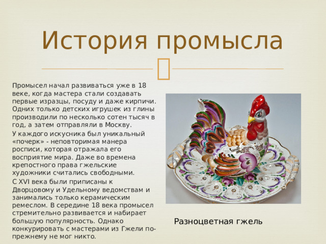 История промысла Промысел начал развиваться уже в 18 веке, когда мастера стали создавать первые изразцы, посуду и даже кирпичи. Одних только детских игрушек из глины производили по несколько сотен тысяч в год, а затем отправляли в Москву. У каждого искусника был уникальный «почерк» - неповторимая манера росписи, которая отражала его восприятие мира. Даже во времена крепостного права гжельские художники считались свободными. С ХVI века были приписаны к Дворцовому и Удельному ведомствам и занимались только керамическим ремеслом. В середине 18 века промысел стремительно развивается и набирает большую популярность. Однако конкурировать с мастерами из Гжели по-прежнему не мог никто. Разноцветная гжель 