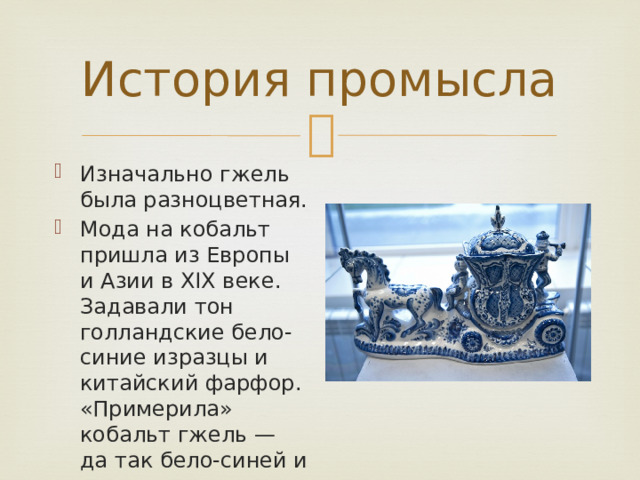 История промысла Изначально гжель была разноцветная. Мода на кобальт пришла из Европы и Азии в ХIХ веке. Задавали тон голландские бело-синие изразцы и китайский фарфор. «Примерила» кобальт гжель — да так бело-синей и осталась. 