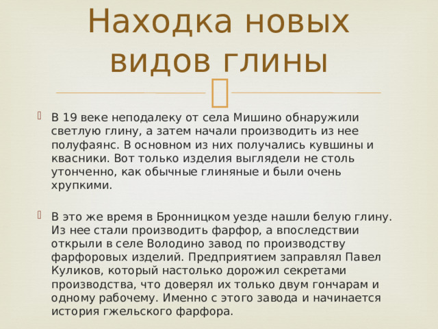 Находка новых видов глины В 19 веке неподалеку от села Мишино обнаружили светлую глину, а затем начали производить из нее полуфаянс. В основном из них получались кувшины и квасники. Вот только изделия выглядели не столь утонченно, как обычные глиняные и были очень хрупкими. В это же время в Бронницком уезде нашли белую глину. Из нее стали производить фарфор, а впоследствии открыли в селе Володино завод по производству фарфоровых изделий. Предприятием заправлял Павел Куликов, который настолько дорожил секретами производства, что доверял их только двум гончарам и одному рабочему. Именно с этого завода и начинается история гжельского фарфора. 