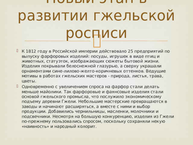 Новый этап в развитии гжельской росписи   К 1812 году в Российской империи действовало 25 предприятий по выпуску фарфоровых изделий: посуды, игрушек в виде птиц и животных, статуэток, изображающих сюжеты бытовой жизни. Изделия покрывали белоснежной глазурью, а сверху украшали орнаментами сине-лилово-желто-коричневых оттенков. Ведущие мотивы в работах гжельских мастеров - природа, листья, трава, цветы. Одновременно с увеличением спроса на фарфор стали делать меньше майолики. Так фарфоровые и фаянсовые изделия стали основой гжельского промысла, что послужило экономическому подъему деревни Гжели. Небольшие мастерские превращаются в заводы и начинают расширяться, а вместе с ними и выбор продукции. Добавились чернильницы, масленки, молочники и подсвечники. Несмотря на большую конкуренцию, изделия из Гжели по-прежнему пользовались спросом, поскольку сохраняли некую «наивность» и народный колорит. 