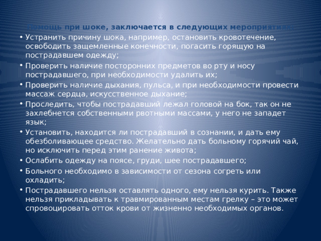 Помощь при шоке, заключается в следующих мероприятиях: Устранить причину шока, например, остановить кровотечение, освободить защемленные конечности, погасить горящую на пострадавшем одежду; Проверить наличие посторонних предметов во рту и носу пострадавшего, при необходимости удалить их; Проверить наличие дыхания, пульса, и при необходимости провести массаж сердца, искусственное дыхание; Проследить, чтобы пострадавший лежал головой на бок, так он не захлебнется собственными рвотными массами, у него не западет язык; Установить, находится ли пострадавший в сознании, и дать ему обезболивающее средство. Желательно дать больному горячий чай, но исключить перед этим ранение живота; Ослабить одежду на поясе, груди, шее пострадавшего; Больного необходимо в зависимости от сезона согреть или охладить; Пострадавшего нельзя оставлять одного, ему нельзя курить. Также нельзя прикладывать к травмированным местам грелку – это может спровоцировать отток крови от жизненно необходимых органов. 