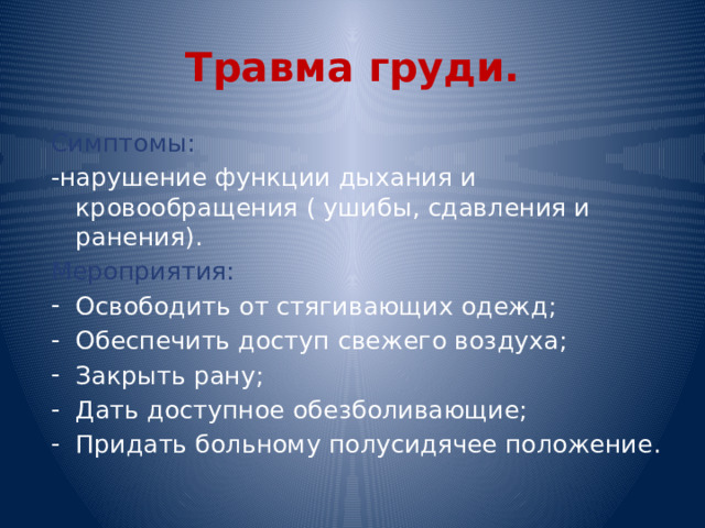 Травма груди. Симптомы: -нарушение функции дыхания и кровообращения ( ушибы, сдавления и ранения). Мероприятия: Освободить от стягивающих одежд; Обеспечить доступ свежего воздуха; Закрыть рану; Дать доступное обезболивающие; Придать больному полусидячее положение. 