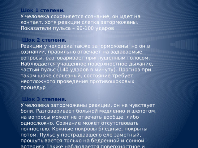 Шок 1 степени. У человека сохраняется сознание, он идет на контакт, хотя реакции слегка заторможены. Показатели пульса – 90-100 ударов  Шок 2 степени. Реакции у человека также заторможены, но он в сознании, правильно отвечает на задаваемые вопросы, разговаривает приглушенным голосом. Наблюдается учащенное поверхностное дыхание, частый пульс (140 ударов в минуту). Прогноз при таком шоке серьезный, состояние требует неотложного проведения противошоковых процедур  Шок 3 степени. У человека заторможены реакции, он не чувствует боли. Разговаривает больной медленно и шепотом, на вопросы может не отвечать вообще, либо односложно. Сознание может отсутствовать полностью. Кожные покровы бледные, покрыты потом. Пульс у пострадавшего еле заметный, прощупывается только на бедренной и сонной артериях Также наблюдается поверхностное и частое дыхание. 