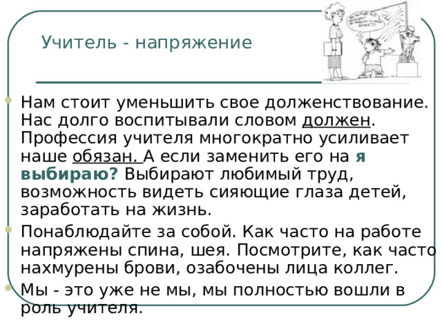Учитель - напряжение Нам стоит уменьшить свое долженствование. Нас долго воспитывали словом должен . Профессия учителя многократно усиливает наше обязан. А если заменить его на я выбираю?  Выбирают любимый труд, возможность видеть сияющие глаза детей, заработать на жизнь. Понаблюдайте за собой. Как часто на работе напряжены спина, шея. Посмотрите, как часто нахмурены брови, озабочены лица коллег. Мы - это уже не мы, мы полностью вошли в роль учителя. 