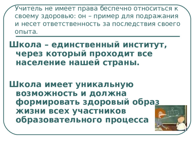 Учитель не имеет права беспечно относиться к своему здоровью: он – пример для подражания и несет ответственность за последствия своего опыта. Школа – единственный институт, через который проходит все население нашей страны.  Школа имеет уникальную возможность и должна формировать здоровый образ жизни всех участников образовательного процесса 