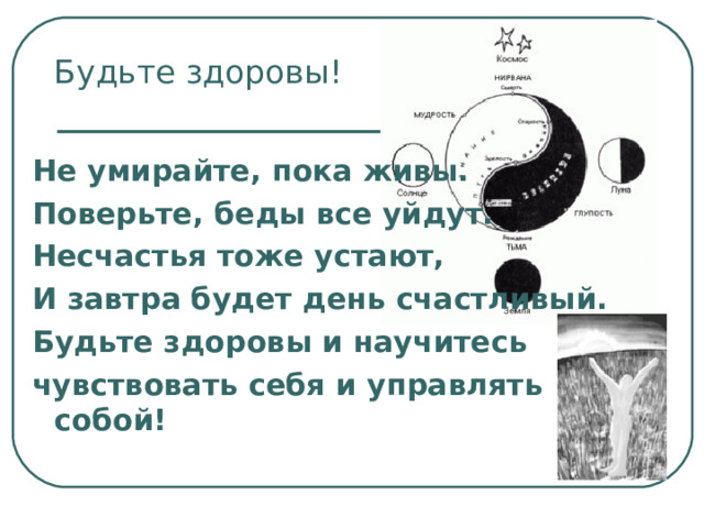 Будьте здоровы! Не умирайте, пока живы. Поверьте, беды все уйдут. Несчастья тоже устают, И завтра будет день счастливый. Будьте здоровы и научитесь чувствовать себя и управлять собой! 