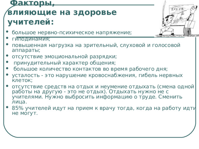   Факторы,  влияющие на здоровье учителей:   большое нервно-психическое напряжение; гиподинамия; повышенная нагрузка на зрительный, слуховой и голосовой аппараты; отсутствие эмоциональной разрядки;  принудительный характер общения;  большое количество контактов во время рабочего дня; усталость - это нарушение кровоснабжения, гибель нервных клеток; отсутствие средств на отдых и неумение отдыхать (смена одной работы на другую - это не отдых). Отдыхать нужно не с учителями. Нужно выбросить информацию о труде. Сменить лица. 85% учителей идут на прием к врачу тогда, когда на работу идти не могут. 