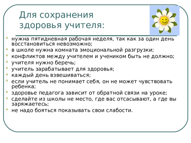 Для сохранения  здоровья учителя: нужна пятидневная рабочая неделя, так как за один день восстановиться невозможно; в школе нужна комната эмоциональной разгрузки; конфликтов между учителем и учеником быть не должно; учителя нужно беречь; учитель зарабатывает для здоровья; каждый день взвешиваться; если учитель не понимает себя, он не может чувствовать ребенка; здоровье педагога зависит от обратной связи на уроке; сделайте из школы не место, где вас отсасывают, а где вы заряжаетесь; не надо бояться показывать свои слабости.   