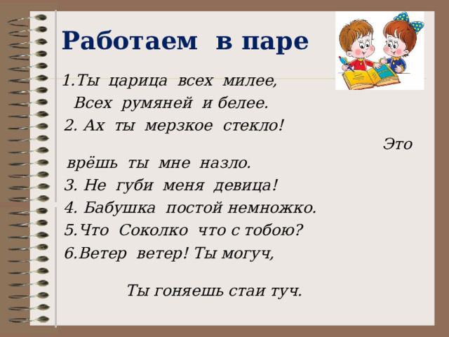 Работаем в паре  1.Ты царица всех милее,  Всех румяней и белее.  2. Ах ты мерзкое стекло! Это врёшь ты мне назло.  3. Не губи меня девица!  4. Бабушка постой немножко.  5.Что Соколко что с тобою?  6.Ветер ветер! Ты могуч, Ты гоняешь стаи туч.  