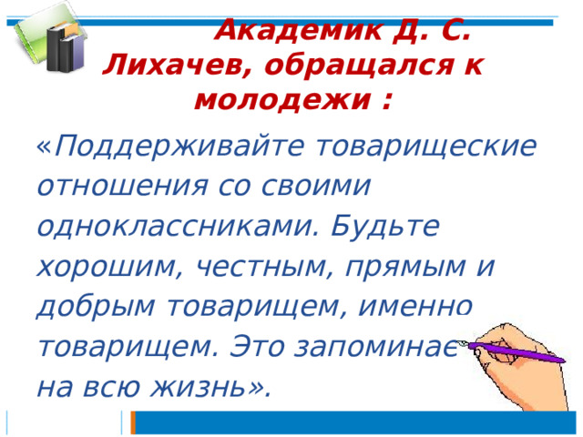  Академик Д. С. Лихачев, обращался к молодежи : « Поддерживайте товарищеские отношения со своими одноклассниками. Будьте хорошим, честным, прямым и добрым товарищем, именно товарищем. Это запоминается на всю жизнь». 