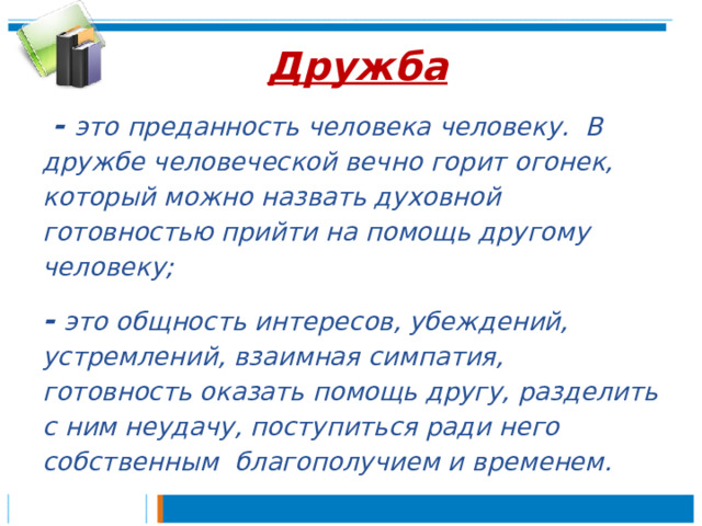 Дружба  - это преданность человека человеку. В дружбе человеческой вечно горит огонек, который можно назвать духовной готовностью прийти на помощь другому человеку; -  это общность интересов, убеждений, устремлений, взаимная симпатия, готовность оказать помощь другу, разделить с ним неудачу, поступиться ради него собственным благополучием и временем. 