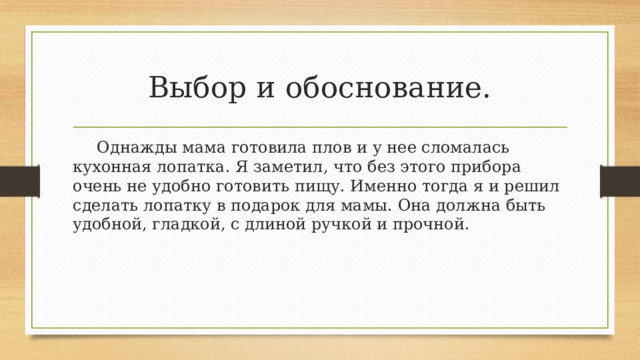 Выбор и обоснование.  Однажды мама готовила плов и у нее сломалась кухонная лопатка. Я заметил, что без этого прибора очень не удобно готовить пищу. Именно тогда я и решил сделать лопатку в подарок для мамы. Она должна быть удобной, гладкой, с длиной ручкой и прочной. 