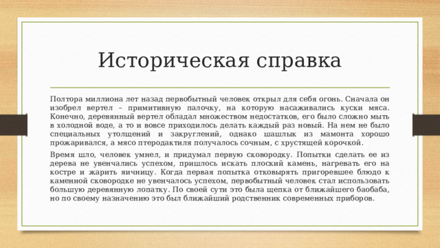 Историческая справка Полтора миллиона лет назад первобытный человек открыл для себя огонь. Сначала он изобрел вертел – примитивную палочку, на которую насаживались куски мяса. Конечно, деревянный вертел обладал множеством недостатков, его было сложно мыть в холодной воде, а то и вовсе приходилось делать каждый раз новый. На нем не было специальных утолщений и закруглений, однако шашлык из мамонта хорошо прожаривался, а мясо птеродактиля получалось сочным, с хрустящей корочкой. Время шло, человек умнел, и придумал первую сковородку. Попытки сделать ее из дерева не увенчались успехом, пришлось искать плоский камень, нагревать его на костре и жарить яичницу. Когда первая попытка отковырять пригоревшее блюдо к каменной сковородке не увенчалось успехом, первобытный человек стал использовать большую деревянную лопатку. По своей сути это была щепка от ближайшего баобаба, но по своему назначению это был ближайший родственник современных приборов. 