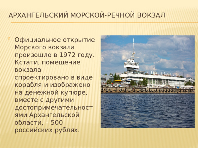 Архангельский Морской-Речной вокзал   Официальное открытие Морского вокзала произошло в 1972 году. Кстати, помещение вокзала спроектировано в виде корабля и изображено на денежной купюре, вместе с другими достопримечательностями Архангельской области, – 500 российских рублях. 