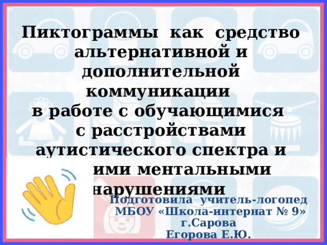 Пиктограммы как средство альтернативной и дополнительной коммуникации в работе с обучающимися с расстройствами аутистического спектра и другими ментальными нарушениями   Подготовила учитель-логопед  МБОУ «Школа-интернат № 9» г.Сарова Егорова Е.Ю. 