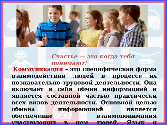 Счастье — это когда тебя понимают!  Коммуникация – это специфическая форма взаимодействия людей в процессе их познавательно-трудовой деятельности. Она включает в себя обмен информацией и является составной частью практически всех видов деятельности. Основной целью обмена информацией является обеспечение взаимопонимания участвующих в нем людей. Язык и коммуникация являются основой социального взаимодействия.   