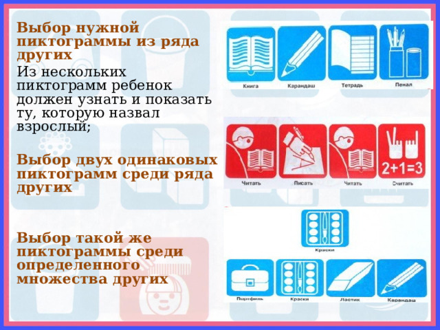 Выбор нужной пиктограммы из ряда других Из нескольких пиктограмм ребенок должен узнать и показать ту, которую назвал взрослый;  Выбор двух одинаковых пиктограмм среди ряда других   Выбор такой же пиктограммы среди определенного множества других  