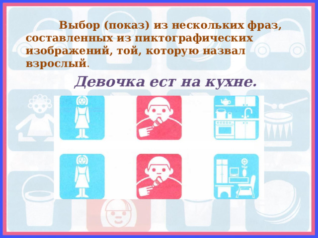  Выбор (показ) из нескольких фраз, составленных из пиктографических изображений, той, которую назвал взрослый . Девочка ест на кухне. 