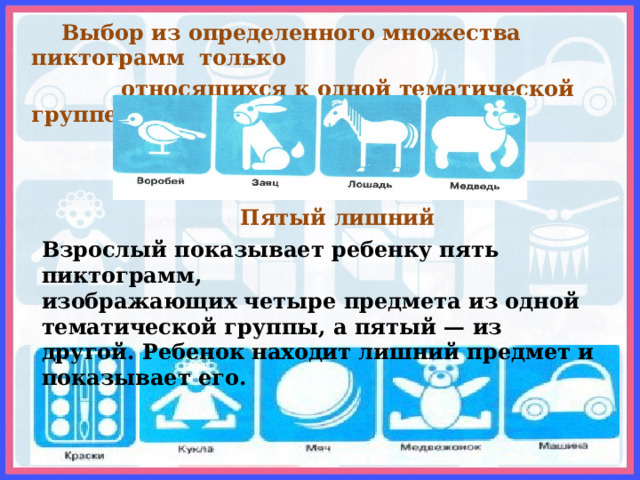  Выбор из определенного множества пиктограмм только  относящихся к одной тематической группе  Пятый лишний Взрослый показывает ребенку пять пиктограмм, изображающих четыре предмета из одной тематической группы, а пятый — из другой. Ребенок находит лишний предмет и показывает его. 