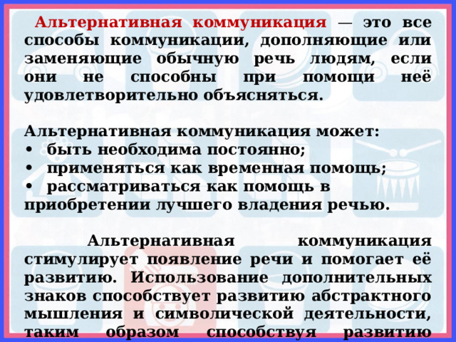  Альтернативная коммуникация — это все способы коммуникации, дополняющие или заменяющие обычную речь людям, если они не способны при помощи неё удовлетворительно объясняться.  Альтернативная коммуникация может: •  быть необходима постоянно; •  применяться как временная помощь; •  рассматриваться как помощь в приобретении лучшего владения речью.   Альтернативная коммуникация стимулирует появление речи и помогает её развитию. Использование дополнительных знаков способствует развитию абстрактного мышления и символической деятельности, таким образом способствуя развитию понимания и появлению вербальной (звуковой) речи.   