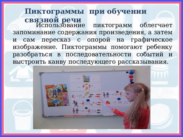 Пиктограммы при обучении связной речи  Использование пиктограмм облегчает запоминание содержания произведения, а затем и сам пересказ с опорой на графическое изображение. Пиктограммы помогают ребенку разобраться в последовательности событий и выстроить канву последующего рассказывания . 