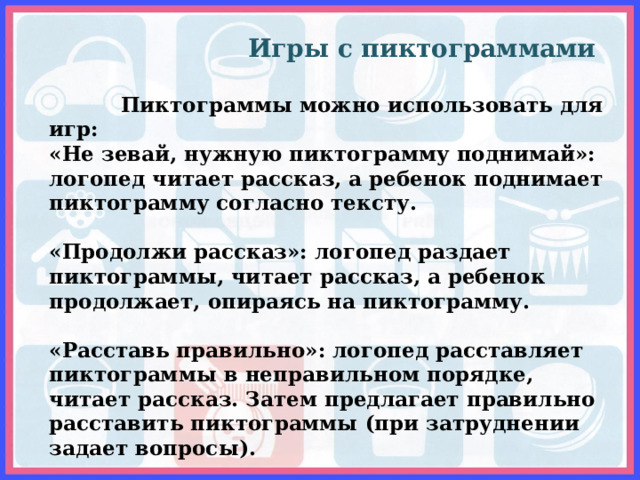  Игры с пиктограммами    Пиктограммы можно использовать для игр: «Не зевай, нужную пиктограмму поднимай»: логопед читает рассказ, а ребенок поднимает пиктограмму согласно тексту.   «Продолжи рассказ»: логопед раздает пиктограммы, читает рассказ, а ребенок продолжает, опираясь на пиктограмму.   «Расставь правильно»: логопед расставляет пиктограммы в неправильном порядке, читает рассказ. Затем предлагает правильно расставить пиктограммы (при затруднении задает вопросы).   «Составь свой рассказ»: ребенку предлагают пиктограммы для самостоятельного составления рассказа. 