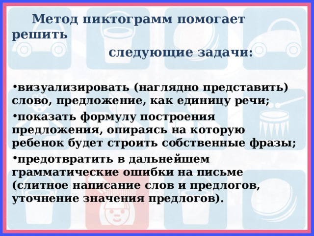  Метод пиктограмм помогает решить  следующие задачи:  визуализировать (наглядно представить) слово, предложение, как единицу речи; показать формулу построения предложения, опираясь на которую ребенок будет строить собственные фразы; предотвратить в дальнейшем грамматические ошибки на письме (слитное написание слов и предлогов, уточнение значения предлогов).  
