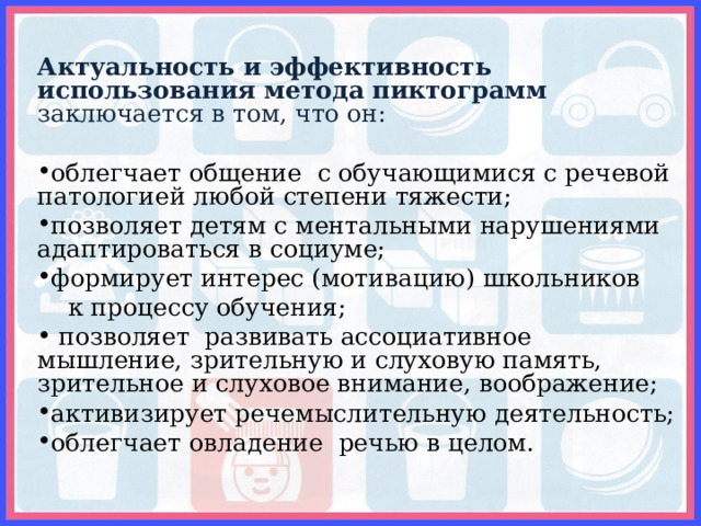 Актуальность и эффективность использования метода пиктограмм заключается в том, что он: облегчает общение с обучающимися с речевой патологией любой степени тяжести; позволяет детям с ментальными нарушениями адаптироваться в социуме; формирует интерес (мотивацию) школьников  к процессу обучения;  позволяет развивать ассоциативное мышление, зрительную и слуховую память, зрительное и слуховое внимание, воображение; активизирует речемыслительную деятельность; облегчает овладение речью в целом. 