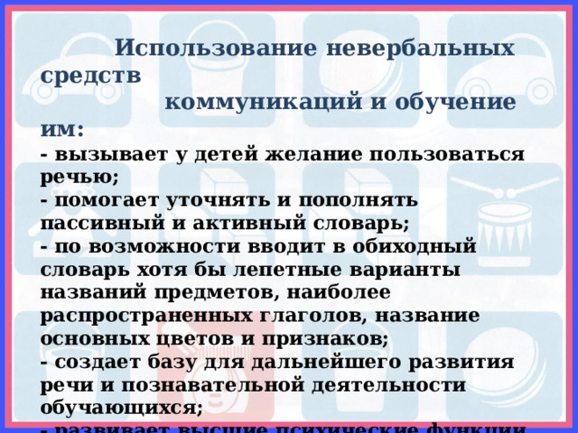  Использование невербальных средств  коммуникаций и обучение им: - вызывает у детей желание пользоваться речью; - помогает уточнять и пополнять пассивный и активный словарь; - по возможности вводит в обиходный словарь хотя бы лепетные варианты названий предметов, наиболее распространенных глаголов, название основных цветов и признаков; - создает базу для дальнейшего развития речи и познавательной деятельности обучающихся; - развивает высшие психические функции, что положительно сказывается на результативности коррекционной работы;  - в ряде случаев компенсирует у «неговорящих» детей отсутствие полной речевой активности. 