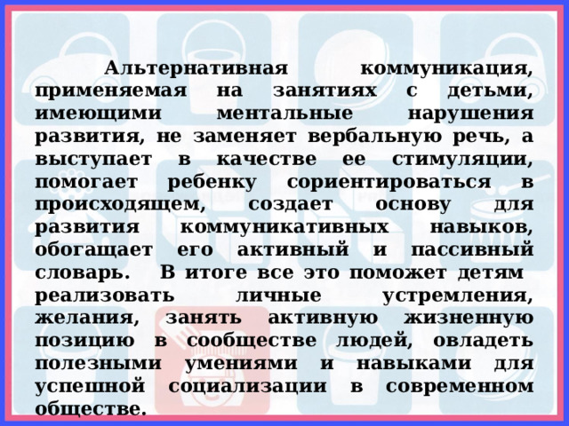  Альтернативная коммуникация, применяемая на занятиях с детьми, имеющими ментальные нарушения развития, не заменяет вербальную речь, а выступает в качестве ее стимуляции, помогает ребенку сориентироваться в происходящем, создает основу для развития коммуникативных навыков, обогащает его активный и пассивный словарь. В итоге все это поможет детям реализовать личные устремления, желания, занять активную жизненную позицию в сообществе людей, овладеть полезными умениями и навыками для успешной социализации в современном обществе. 