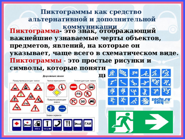 Пиктограммы как средство  альтернативной и дополнительной коммуникации Пиктограмма - это знак, отображающий важнейшие узнаваемые черты объектов, предметов, явлений, на которые он указывает, чаще всего в схематическом виде. Пиктограммы - это простые рисунки и символы, которые понятны и взрослым , и детям, и людям, говорящим на разных языках. 