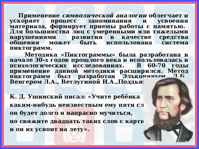  Применение символической аналогии облегчает и ускоряет процесс запоминания и усвоения материала, формирует приемы работы с памятью. Для большинства лиц с умеренными или тяжелыми нарушениями развития в качестве средства общения может быть использована система пиктограмм.  Методика «Пиктограммы» была разработана в начале 30-х годов прошлого века и использовалась в психологических исследованиях. В 60-70 годы применение данной методики расширился. Метод пиктограмм был разработан Элькониным Д.Б., Венгером Л.А., Ветлугиной Н.А.,Поддьяковым Н.Н.  К. Д. Ушинский писал: «Учите ребёнка каким-нибудь неизвестным ему пяти словам — он будет долго и напрасно мучиться, но свяжите двадцать таких слов с картинками, и он их усвоит на лету».   